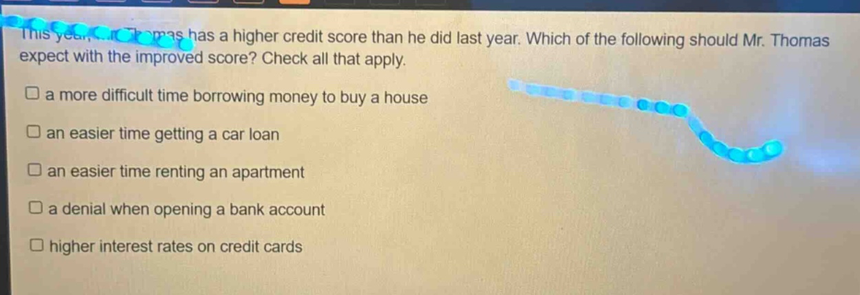 this year, mr. thomas has a higher credit score than he did last year. which of the following should mr. thomas expect with the improved score? check all that apply.\n□ a more difficult time borrowing money to buy a house\n□ an easier time getting a car loan\n□ an easier time renting an apartment\n□ a denial when opening a bank account\n□ higher interest rates on credit cards