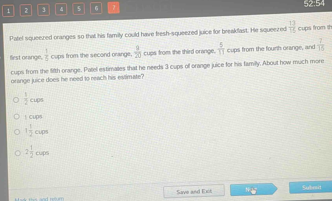 patel squeezed oranges so that his family could have fresh - squeezed juice for breakfast. he squeezed $\frac{13}{15}$ cups from the first orange, $\frac{1}{5}$ cups from the second orange, $\frac{9}{20}$ cups from the third orange, $\frac{5}{11}$ cups from the fourth orange, and $\frac{7}{15}$ cups from the fifth orange. patel estimates that he needs 3 cups of orange juice for his family. about how much more orange juice does he need to reach his estimate?\n$\frac{1}{2}$ cups\n1 cups\n$1\frac{1}{2}$ cups\n$2\frac{1}{2}$ cups