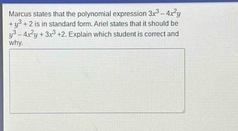marcus states that the polynomial expression $3x^{3}-4x^{2}y + y^{3}+2$ is in standard form. ariel states that it should be $y^{3}-4x^{2}y + 3x^{3}+2$. explain which student is correct and why.