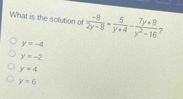 what is the solution of $\frac{-8}{2y - 8}=\frac{5}{y + 4}-\frac{7y + 8}{y^{2}-16}$?\n$y=-4$\n$y=-2$\n$y = 4$\n$y = 6$