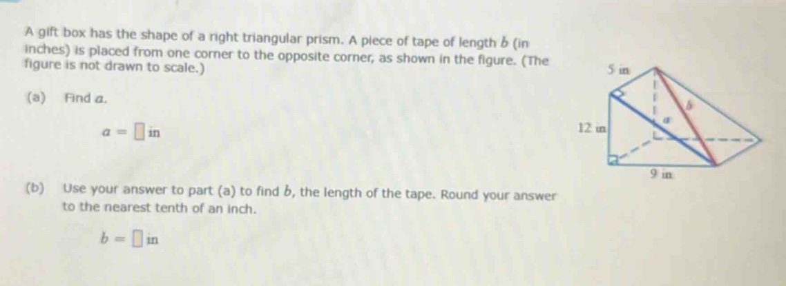 a gift box has the shape of a right triangular prism. a piece of tape of length (b) (in inches) is placed from one corner to the opposite corner, as shown in the figure. (the figure is not drawn to scale.) (a) find (a). (a=square) in (b) use your answer to part (a) to find (b), the length of the tape. round your answer to the nearest tenth of an inch. (b = square) in