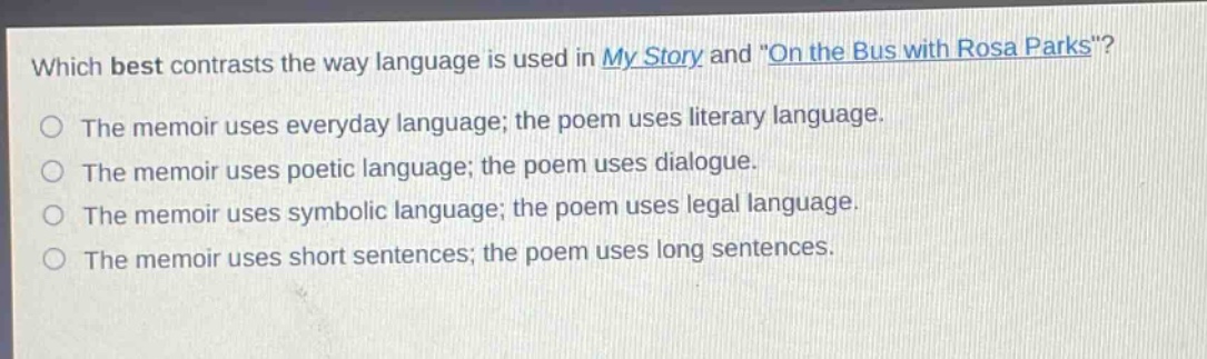 which best contrasts the way language is used in my story and \on the bus with rosa parks\?\nthe memoir uses everyday language; the poem uses literary language.\nthe memoir uses poetic language; the poem uses dialogue.\nthe memoir uses symbolic language; the poem uses legal language.\nthe memoir uses short sentences; the poem uses long sentences.