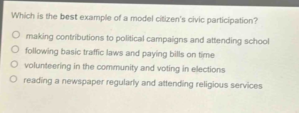 which is the best example of a model citizens civic participation?\nmaking contributions to political campaigns and attending school\nfollowing basic traffic laws and paying bills on time\nvolunteering in the community and voting in elections\nreading a newspaper regularly and attending religious services