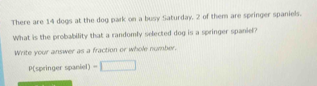 there are 14 dogs at the dog park on a busy saturday. 2 of them are springer spaniels. what is the probability that a randomly selected dog is a springer spaniel? write your answer as a fraction or whole number. p(springer spaniel) =