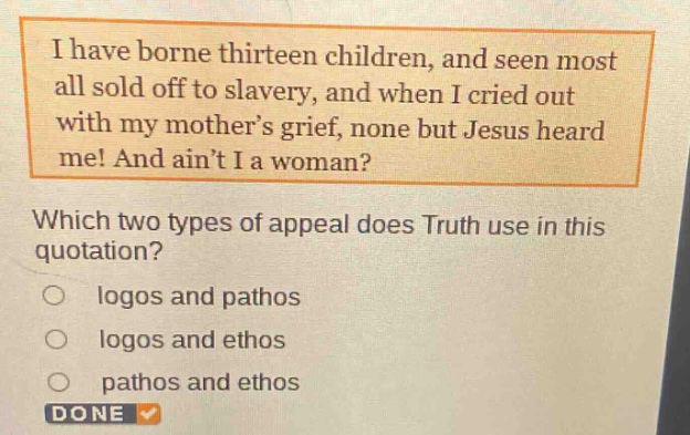i have borne thirteen children, and seen most all sold off to slavery, and when i cried out with my mothers grief, none but jesus heard me! and aint i a woman? which two types of appeal does truth use in this quotation? logos and pathos logos and ethos pathos and ethos done