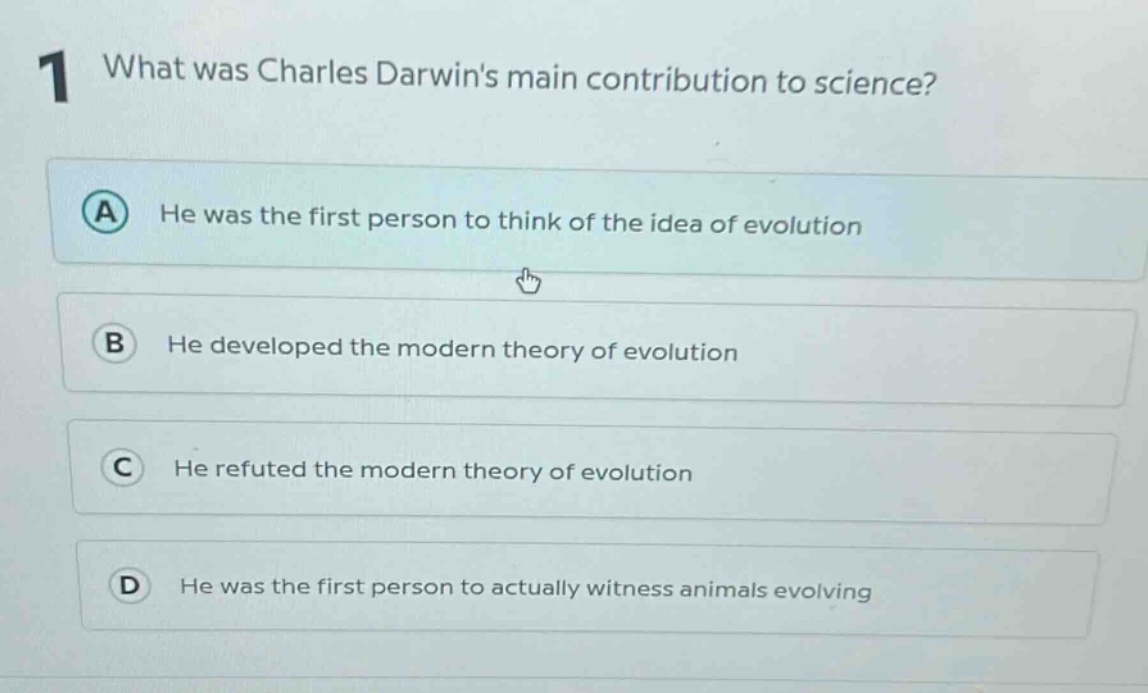1 what was charles darwins main contribution to science?\na he was the first person to think of the idea of evolution\nb he developed the modern theory of evolution\nc he refuted the modern theory of evolution\nd he was the first person to actually witness animals evolving