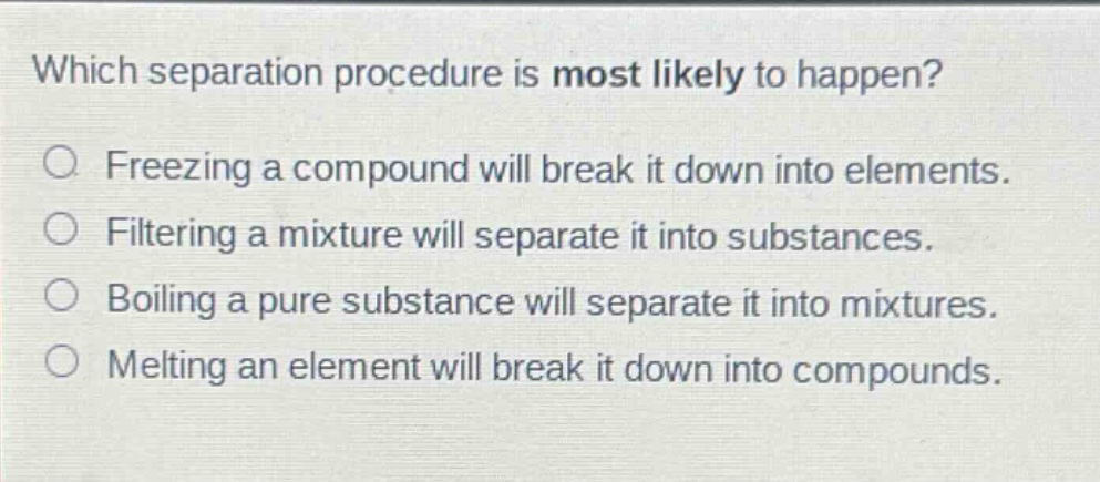 which separation procedure is most likely to happen?\nfreezing a compound will break it down into elements.\nfiltering a mixture will separate it into substances.\nboiling a pure substance will separate it into mixtures.\nmelting an element will break it down into compounds.