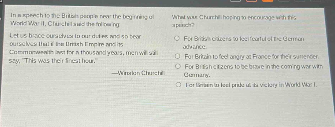 in a speech to the british people near the beginning of world war ii, churchill said the following: let us brace ourselves to our duties and so bear ourselves that if the british empire and its commonwealth last for a thousand years, men will still say, \this was their finest hour.\ —winston churchill what was churchill hoping to encourage with this speech? for british citizens to feel fearful of the german advance. for britain to feel angry at france for their surrender. for british citizens to be brave in the coming war with germany. for britain to feel pride at its victory in world war i.