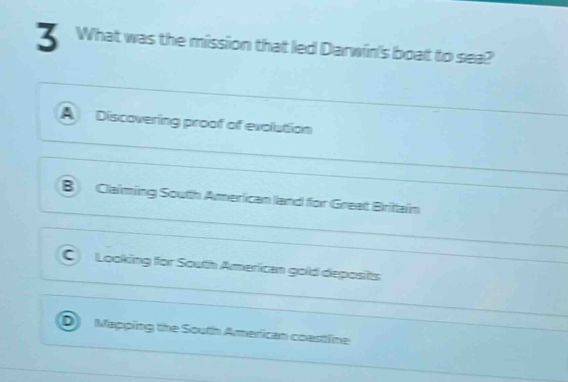 3 what was the mission that led darwins boat to sea?\na discovering proof of evolution\nb claiming south american land for great britain\nc looking for south american gold deposits\nd mapping the south american coastline