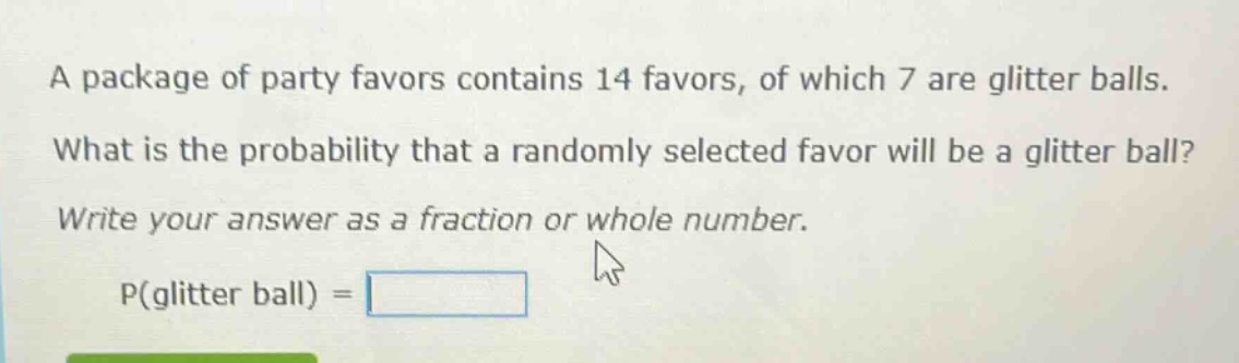 a package of party favors contains 14 favors, of which 7 are glitter balls. what is the probability that a randomly selected favor will be a glitter ball? write your answer as a fraction or whole number. p(glitter ball) =