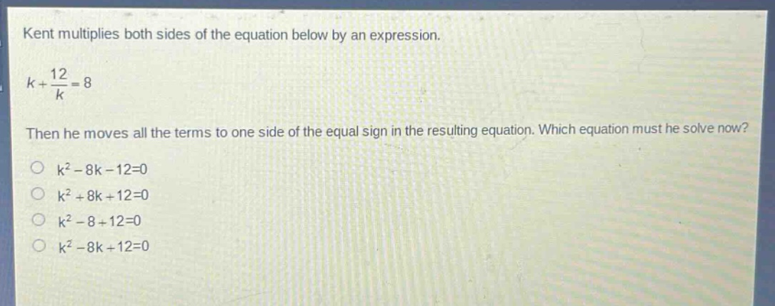 kent multiplies both sides of the equation below by an expression.\n$k+\frac{12}{k}=8$\nthen he moves all the terms to one side of the equal sign in the resulting equation. which equation must he solve now?\n$k^{2}-8k - 12 = 0$\n$k^{2}+8k + 12 = 0$\n$k^{2}-8 + 12 = 0$\n$k^{2}-8k + 12 = 0$