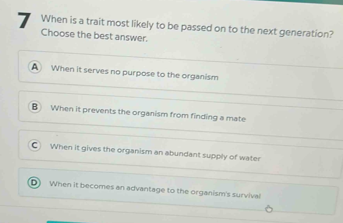 7 when is a trait most likely to be passed on to the next generation? choose the best answer. a when it serves no purpose to the organism b when it prevents the organism from finding a mate c when it gives the organism an abundant supply of water d when it becomes an advantage to the organisms survival