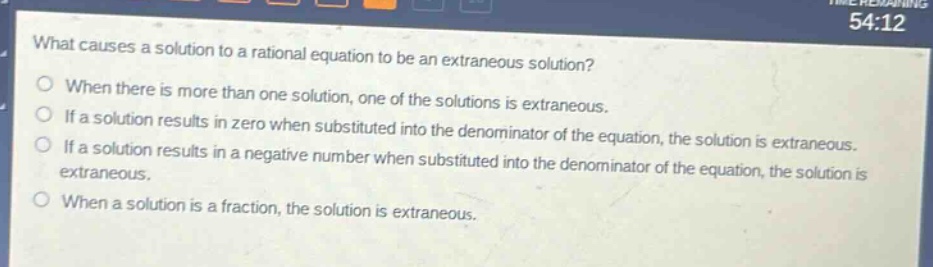 what causes a solution to a rational equation to be an extraneous solution?\nwhen there is more than one solution, one of the solutions is extraneous.\nif a solution results in zero when substituted into the denominator of the equation, the solution is extraneous.\nif a solution results in a negative number when substituted into the denominator of the equation, the solution is extraneous.\nwhen a solution is a fraction, the solution is extraneous.