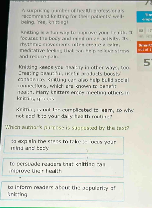 a surprising number of health professionals recommend knitting for their patients well - being. yes, knitting!\nknitting is a fun way to improve your health. it focuses the body and mind on an activity. its rhythmic movements often create a calm, meditative feeling that can help relieve stress and reduce pain.\nknitting keeps you healthy in other ways, too. creating beautiful, useful products boosts confidence. knitting can also help build social connections, which are known to benefit health. many knitters enjoy meeting others in knitting groups.\nknitting is not too complicated to learn, so why not add it to your daily health routine?\nwhich authors purpose is suggested by the text?\nto explain the steps to take to focus your mind and body\nto persuade readers that knitting can improve their health\nto inform readers about the popularity of knitting