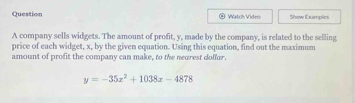 question\na company sells widgets. the amount of profit, y, made by the company, is related to the selling price of each widget, x, by the given equation. using this equation, find out the maximum amount of profit the company can make, to the nearest dollar.\n$y = -35x^{2}+1038x - 4878$