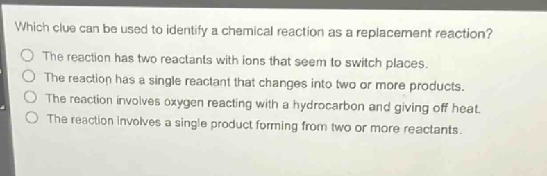 which clue can be used to identify a chemical reaction as a replacement reaction?\nthe reaction has two reactants with ions that seem to switch places.\nthe reaction has a single reactant that changes into two or more products.\nthe reaction involves oxygen reacting with a hydrocarbon and giving off heat.\nthe reaction involves a single product forming from two or more reactants.