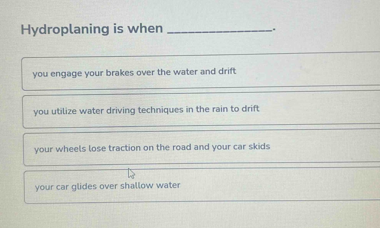 hydroplaning is when _______________.\nyou engage your brakes over the water and drift\nyou utilize water driving techniques in the rain to drift\nyour wheels lose traction on the road and your car skids\nyour car glides over shallow water