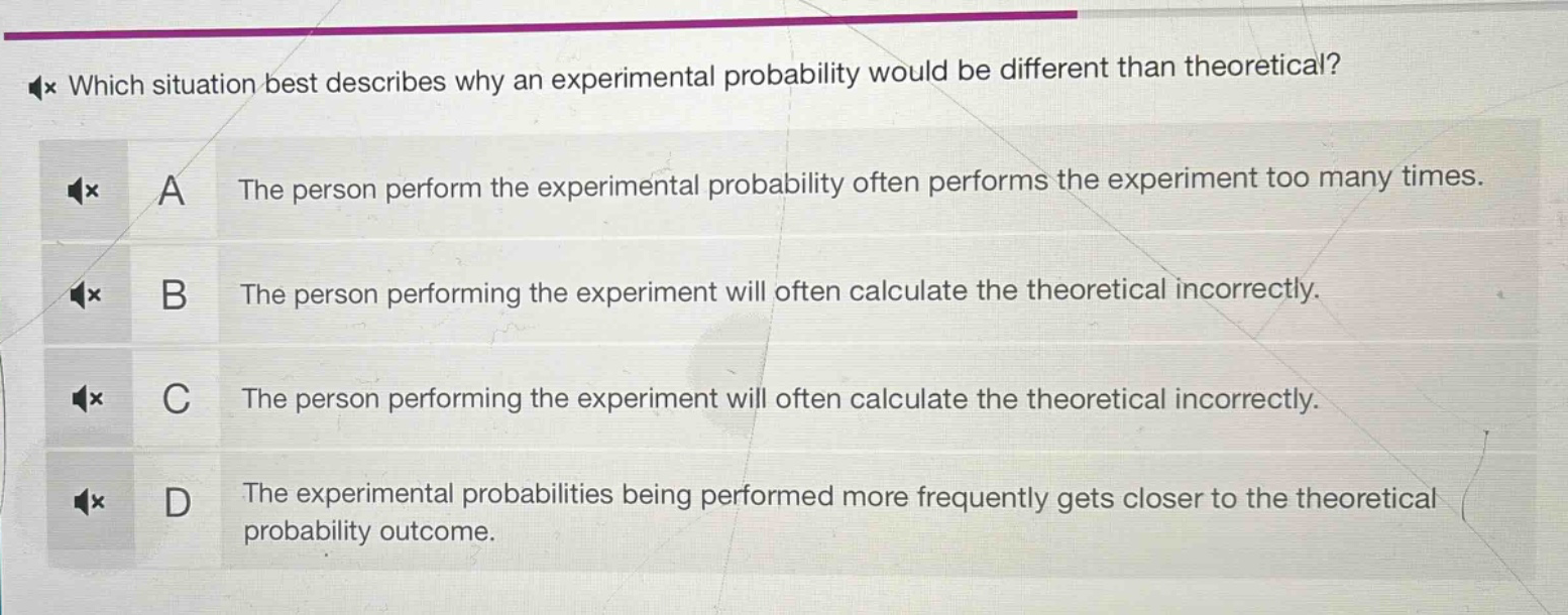 which situation best describes why an experimental probability would be different than theoretical?\na the person perform the experimental probability often performs the experiment too many times.\nb the person performing the experiment will often calculate the theoretical incorrectly.\nc the person performing the experiment will often calculate the theoretical incorrectly.\nd the experimental probabilities being performed more frequently gets closer to the theoretical probability outcome.