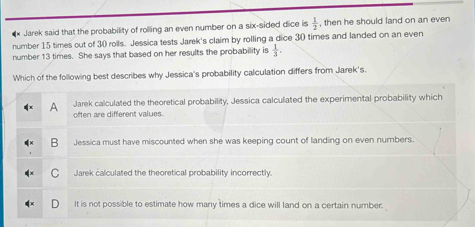 jarek said that the probability of rolling an even number on a six - sided dice is $\frac{1}{2}$, then he should land on an even number 15 times out of 30 rolls. jessica tests jareks claim by rolling a dice 30 times and landed on an even number 13 times. she says that based on her results the probability is $\frac{1}{3}$. which of the following best describes why jessicas probability calculation differs from jareks. a jarek calculated the theoretical probability, jessica calculated the experimental probability which often are different values. b jessica must have miscounted when she was keeping count of landing on even numbers. c jarek calculated the theoretical probability incorrectly. d it is not possible to estimate how many times a dice will land on a certain number.