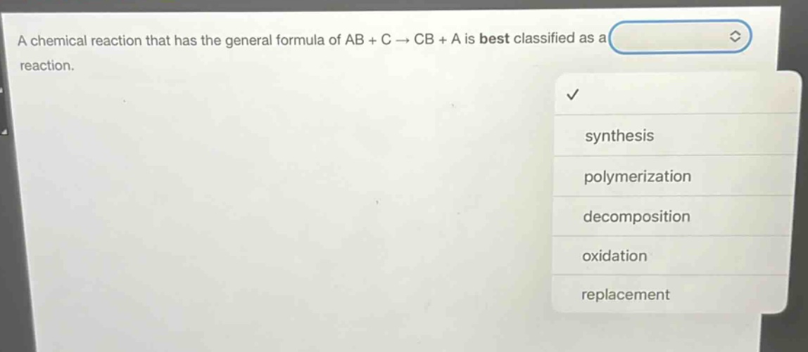 a chemical reaction that has the general formula of ab + c → cb + a is best classified as a reaction.\nsynthesis\npolymerization\ndecomposition\noxidation\nreplacement