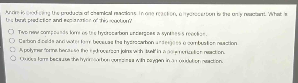 andre is predicting the products of chemical reactions. in one reaction, a hydrocarbon is the only reactant. what is the best prediction and explanation of this reaction?\no two new compounds form as the hydrocarbon undergoes a synthesis reaction.\no carbon dioxide and water form because the hydrocarbon undergoes a combustion reaction.\no a polymer forms because the hydrocarbon joins with itself in a polymerization reaction.\no oxides form because the hydrocarbon combines with oxygen in an oxidation reaction.