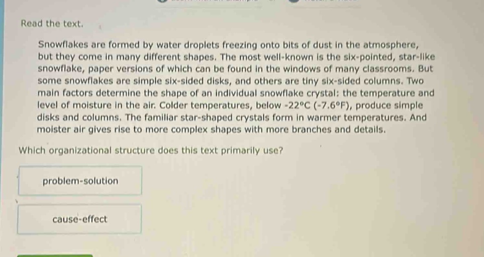 read the text.\nsnowflakes are formed by water droplets freezing onto bits of dust in the atmosphere, but they come in many different shapes. the most well - known is the six - pointed, star - like snowflake, paper versions of which can be found in the windows of many classrooms. but some snowflakes are simple six - sided disks, and others are tiny six - sided columns. two main factors determine the shape of an individual snowflake crystal: the temperature and level of moisture in the air. colder temperatures, below - 22°c (-7.6°f), produce simple disks and columns. the familiar star - shaped crystals form in warmer temperatures. and moister air gives rise to more complex shapes with more branches and details.\nwhich organizational structure does this text primarily use?\nproblem - solution\ncause - effect
