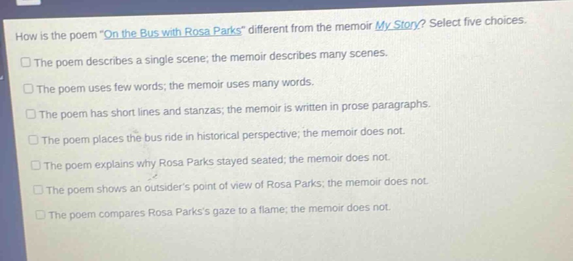 how is the poem \on the bus with rosa parks\ different from the memoir my story? select five choices.\nthe poem describes a single scene; the memoir describes many scenes.\nthe poem uses few words; the memoir uses many words.\nthe poem has short lines and stanzas; the memoir is written in prose paragraphs.\nthe poem places the bus ride in historical perspective; the memoir does not.\nthe poem explains why rosa parks stayed seated; the memoir does not.\nthe poem shows an outsiders point of view of rosa parks; the memoir does not.\nthe poem compares rosa parkss gaze to a flame; the memoir does not.