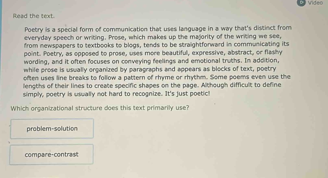 read the text.\npoetry is a special form of communication that uses language in a way thats distinct from everyday speech or writing. prose, which makes up the majority of the writing we see, from newspapers to textbooks to blogs, tends to be straightforward in communicating its point. poetry, as opposed to prose, uses more beautiful, expressive, abstract, or flashy wording, and it often focuses on conveying feelings and emotional truths. in addition, while prose is usually organized by paragraphs and appears as blocks of text, poetry often uses line breaks to follow a pattern of rhyme or rhythm. some poems even use the lengths of their lines to create specific shapes on the page. although difficult to define simply, poetry is usually not hard to recognize. its just poetic!\nwhich organizational structure does this text primarily use?\nproblem - solution\ncompare - contrast