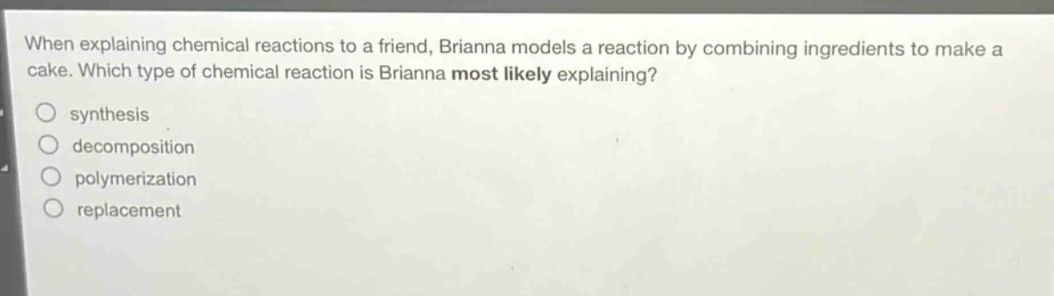 when explaining chemical reactions to a friend, brianna models a reaction by combining ingredients to make a cake. which type of chemical reaction is brianna most likely explaining?\nsynthesis\ndecomposition\npolymerization\nreplacement