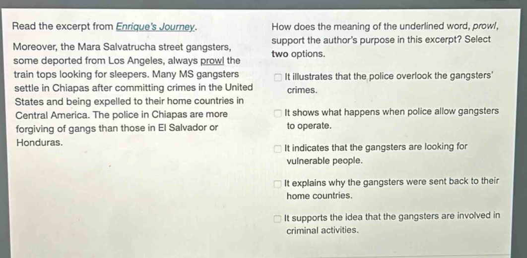read the excerpt from enriques journey. moreover, the mara salvatrucha street gangsters, some deported from los angeles, always prowl the train tops looking for sleepers. many ms gangsters settle in chiapas after committing crimes in the united states and being expelled to their home countries in central america. the police in chiapas are more forgiving of gangs than those in el salvador or honduras. how does the meaning of the underlined word, prowl, support the authors purpose in this excerpt? select two options. it illustrates that the police overlook the gangsters crimes. it shows what happens when police allow gangsters to operate. it indicates that the gangsters are looking for vulnerable people. it explains why the gangsters were sent back to their home countries. it supports the idea that the gangsters are involved in criminal activities.