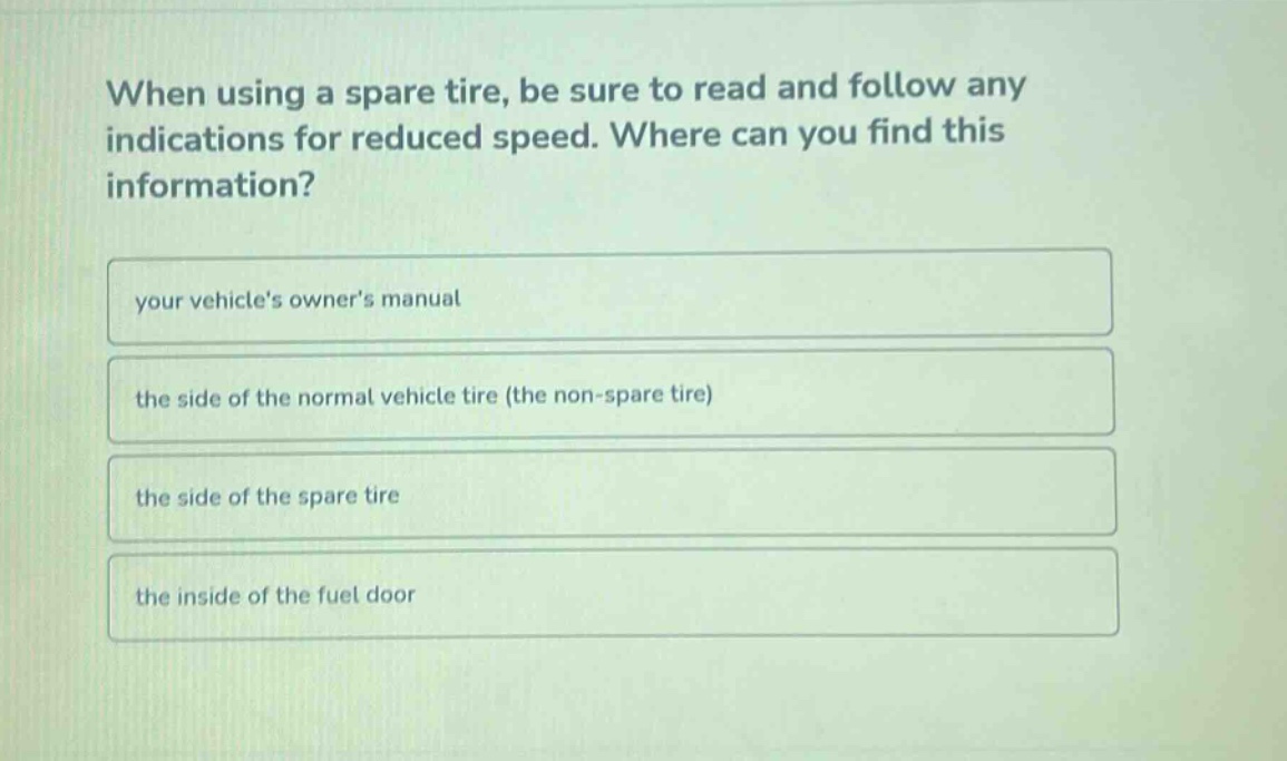 when using a spare tire, be sure to read and follow any indications for reduced speed. where can you find this information?\nyour vehicles owners manual\nthe side of the normal vehicle tire (the non - spare tire)\nthe side of the spare tire\nthe inside of the fuel door