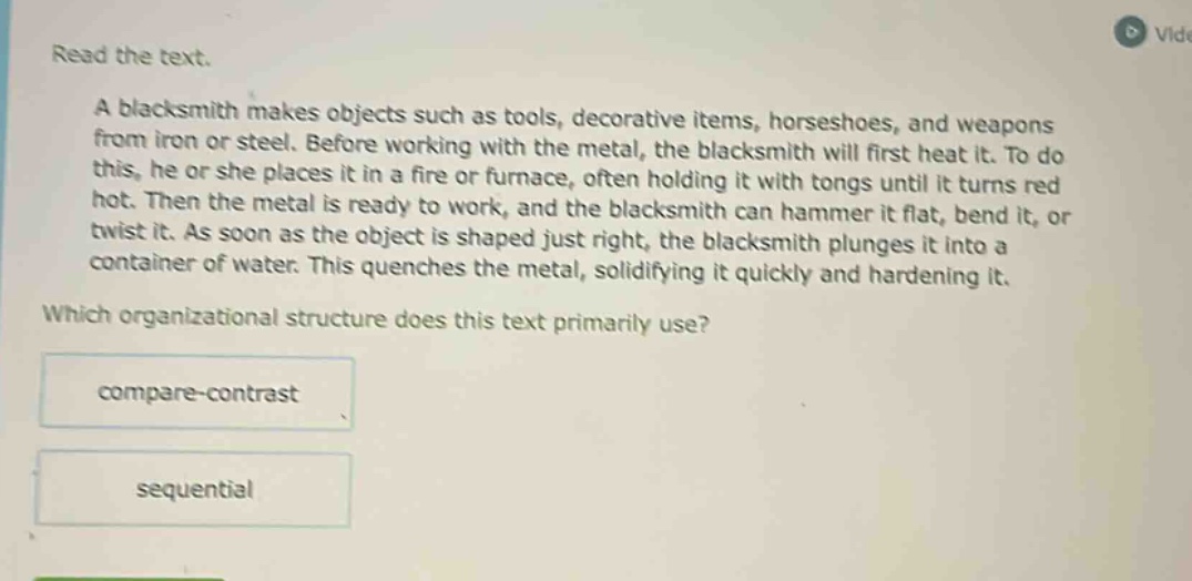 read the text.\na blacksmith makes objects such as tools, decorative items, horseshoes, and weapons from iron or steel. before working with the metal, the blacksmith will first heat it. to do this, he or she places it in a fire or furnace, often holding it with tongs until it turns red hot. then the metal is ready to work, and the blacksmith can hammer it flat, bend it, or twist it. as soon as the object is shaped just right, the blacksmith plunges it into a container of water. this quenches the metal, solidifying it quickly and hardening it.\nwhich organizational structure does this text primarily use?\ncompare - contrast\nsequential