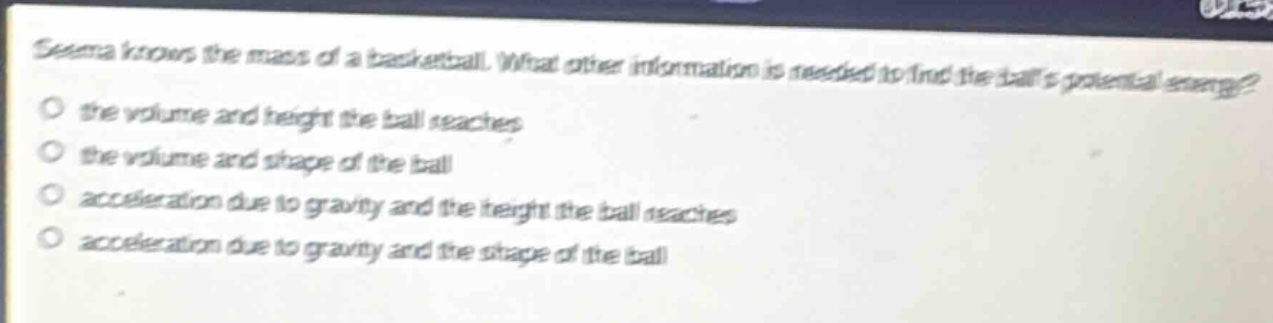 seema knows the mass of a basketball. what other information is needed to find the balls potential energy?\no the volume and height the ball reaches\no the volume and shape of the ball\no acceleration due to gravity and the height the ball reaches\no acceleration due to gravity and the shape of the ball