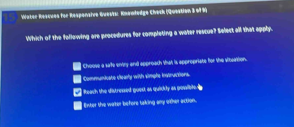 water rescues for responsive guests: knowledge check (question 3 of 9)\nwhich of the following are procedures for completing a water rescue? select all that apply.\nchoose a safe entry and approach that is appropriate for the situation.\ncommunicate clearly with simple instructions.\nreach the distressed guest as quickly as possible.\nenter the water before taking any other action.