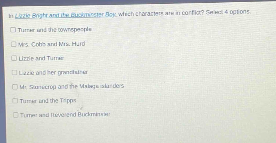in lizzie bright and the buckminster boy, which characters are in conflict? select 4 options.\n□ turner and the townspeople\n□ mrs. cobb and mrs. hurd\n□ lizzie and turner\n□ lizzie and her grandfather\n□ mr. stonecrop and the malaga islanders\n□ turner and the tripps\n□ turner and reverend buckminster