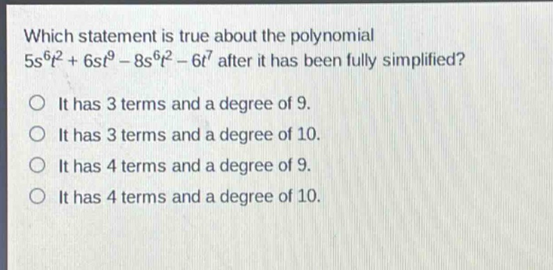 which statement is true about the polynomial $5s^{6}t^{2}+6st^{9}-8s^{6}t^{2}-6t^{7}$ after it has been fully simplified?\nit has 3 terms and a degree of 9.\nit has 3 terms and a degree of 10.\nit has 4 terms and a degree of 9.\nit has 4 terms and a degree of 10.