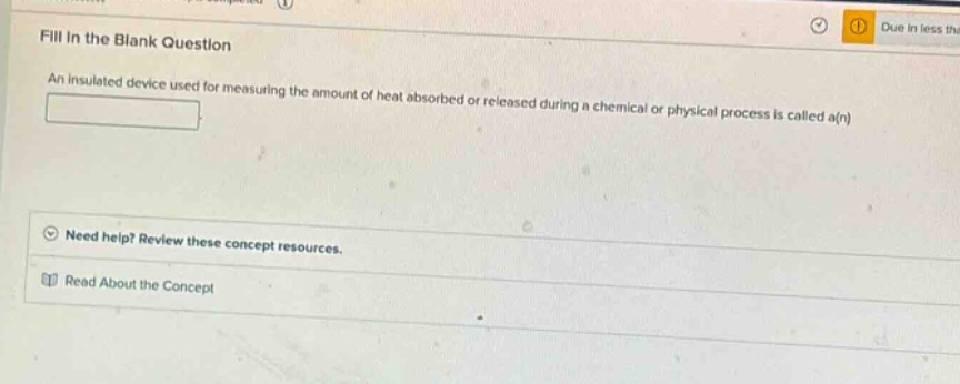 fill in the blank question\nan insulated device used for measuring the amount of heat absorbed or released during a chemical or physical process is called a(n)\n\nneed help? review these concept resources.\nread about the concept