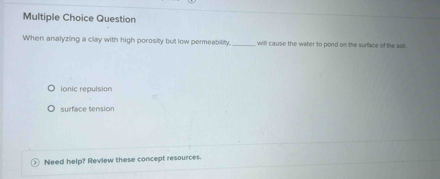 multiple choice question\nwhen analyzing a clay with high porosity but low permeability, ______ will cause the water to pond on the surface of the soil.\no ionic repulsion\no surface tension\nneed help? review these concept resources.