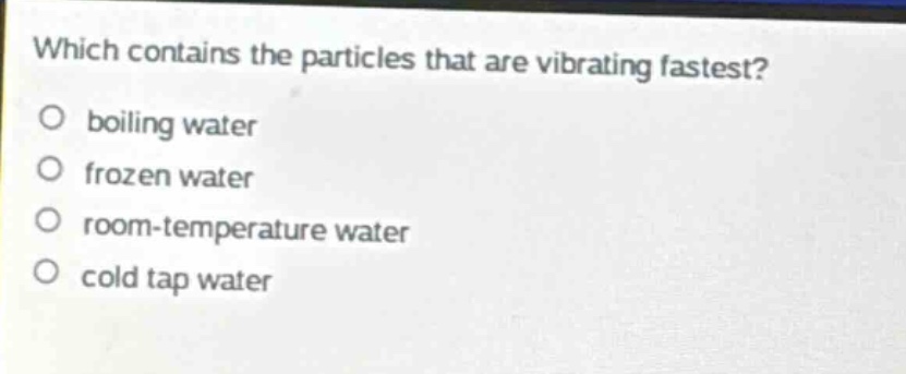which contains the particles that are vibrating fastest?\no boiling water\no frozen water\no room - temperature water\no cold tap water