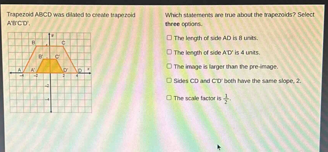 trapezoid abcd was dilated to create trapezoid abcd. which statements are true about the trapezoids? select three options. the length of side ad is 8 units. the length of side ad is 4 units. the image is larger than the pre - image. sides cd and cd both have the same slope, 2. the scale factor is $\frac{1}{2}$.