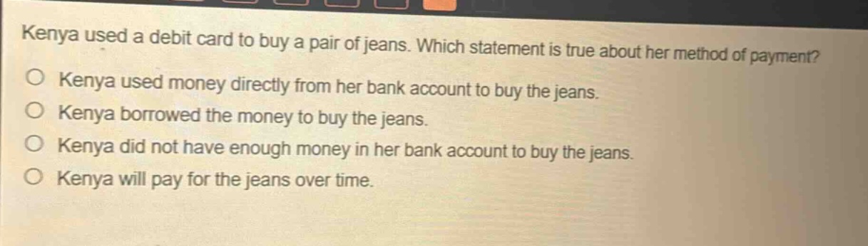 kenya used a debit card to buy a pair of jeans. which statement is true about her method of payment?\no kenya used money directly from her bank account to buy the jeans.\no kenya borrowed the money to buy the jeans.\no kenya did not have enough money in her bank account to buy the jeans.\no kenya will pay for the jeans over time.