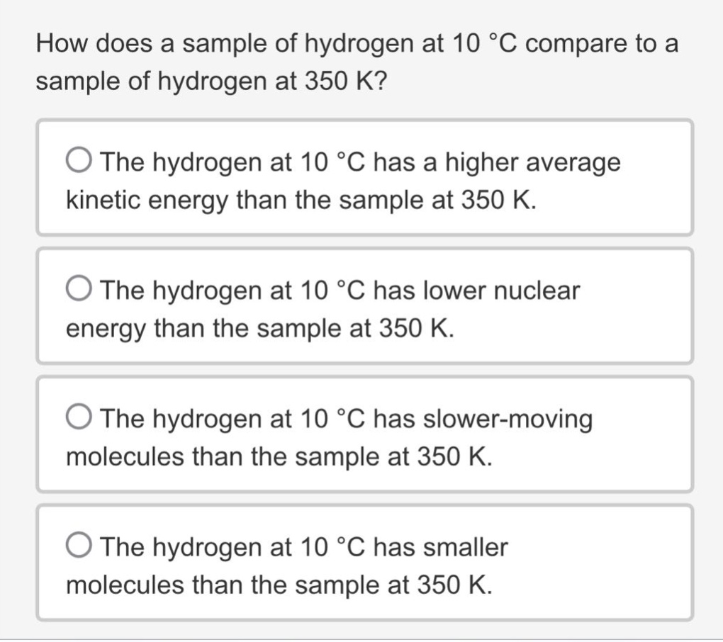 how does a sample of hydrogen at 10 °c compare to a sample of hydrogen at 350 k?\nthe hydrogen at 10 °c has a higher average kinetic energy than the sample at 350 k.\nthe hydrogen at 10 °c has lower nuclear energy than the sample at 350 k.\nthe hydrogen at 10 °c has slower - moving molecules than the sample at 350 k.\nthe hydrogen at 10 °c has smaller molecules than the sample at 350 k.