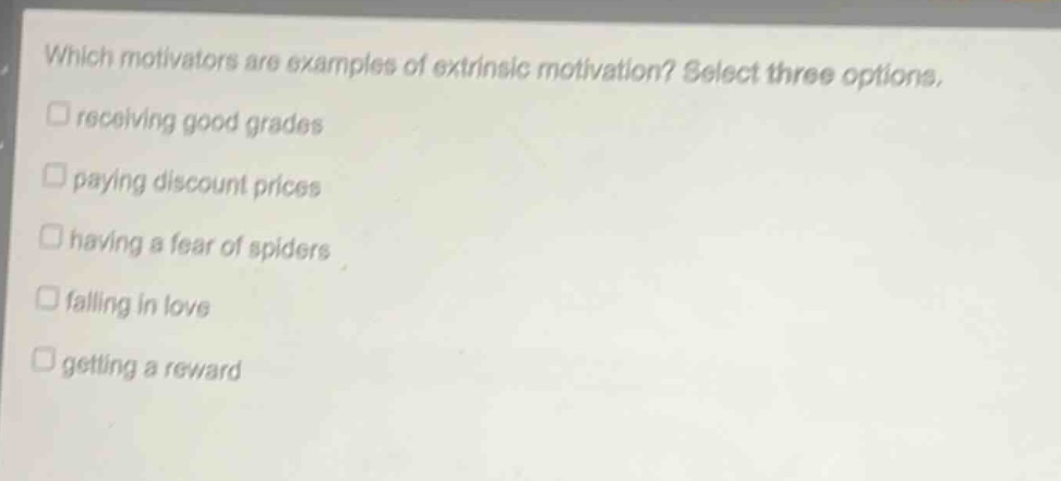 which motivators are examples of extrinsic motivation? select three options.\n□ receiving good grades\n□ paying discount prices\n□ having a fear of spiders\n□ falling in love\n□ getting a reward