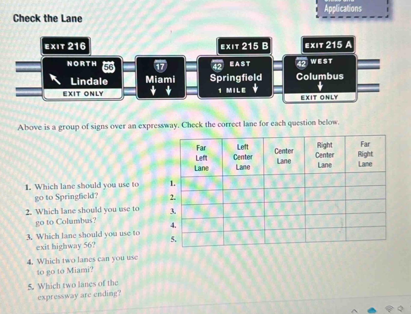 check the lane\nabove is a group of signs over an expressway. check the correct lane for each question below.\n1. which lane should you use to go to springfield?\n2. which lane should you use to go to columbus?\n3. which lane should you use to exit highway 56?\n4. which two lanes can you use to go to miami?\n5. which two lanes of the expressway are ending?