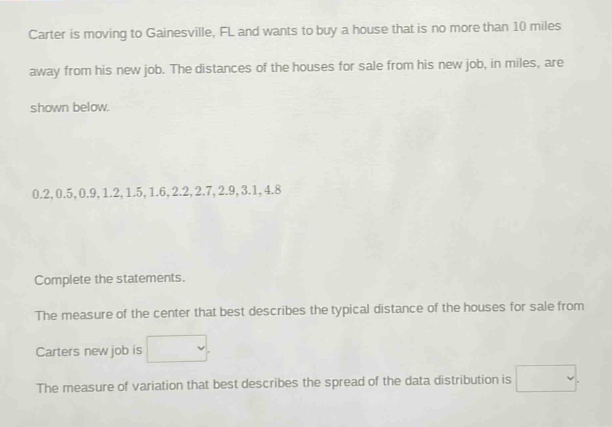 carter is moving to gainesville, fl and wants to buy a house that is no more than 10 miles away from his new job. the distances of the houses for sale from his new job, in miles, are shown below.\n0.2,0.5,0.9,1.2,1.5,1.6,2.2,2.7,2.9,3.1,4.8\ncomplete the statements.\nthe measure of the center that best describes the typical distance of the houses for sale from carters new job is \nthe measure of variation that best describes the spread of the data distribution is