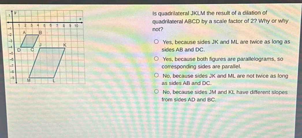 is quadrilateral jklm the result of a dilation of quadrilateral abcd by a scale factor of 2? why or why not?\nyes, because sides jk and ml are twice as long as sides ab and dc.\nyes, because both figures are parallelograms, so corresponding sides are parallel.\nno, because sides jk and ml are not twice as long as sides ab and dc.\nno, because sides jm and kl have different slopes from sides ad and bc.