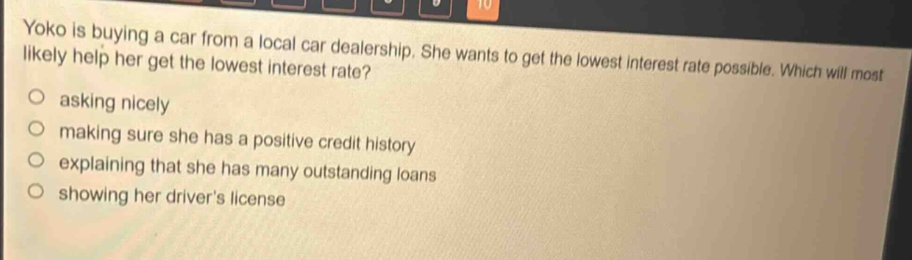 yoko is buying a car from a local car dealership. she wants to get the lowest interest rate possible. which will most likely help her get the lowest interest rate?\nasking nicely\nmaking sure she has a positive credit history\nexplaining that she has many outstanding loans\nshowing her drivers license