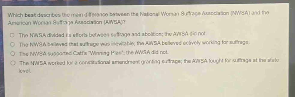 which best describes the main difference between the national woman suffrage association (nwsa) and the american woman suffrage association (awsa)?\nthe nwsa divided its efforts between suffrage and abolition; the awsa did not.\nthe nwsa believed that suffrage was inevitable; the awsa believed actively working for suffrage.\nthe nwsa supported catts \winning plan\; the awsa did not.\nthe nwsa worked for a constitutional amendment granting suffrage; the awsa fought for suffrage at the state level.