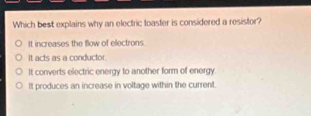 which best explains why an electric toaster is considered a resistor?\no it increases the flow of electrons.\no it acts as a conductor.\no it converts electric energy to another form of energy.\no it produces an increase in voltage within the current.