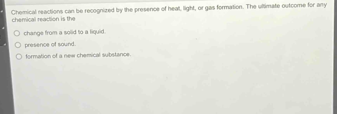 chemical reactions can be recognized by the presence of heat, light, or gas formation. the ultimate outcome for any chemical reaction is the\nchange from a solid to a liquid.\npresence of sound.\nformation of a new chemical substance.